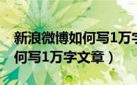 新浪微博如何写1万字文章内容（新浪微博如何写1万字文章）