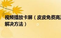 视频播放卡屏（皮皮免费高清影视播放器黑屏/花屏/卡屏的解决方法）