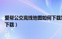 爱帮公交离线地图如何下载到手机（爱帮公交离线地图如何下载）