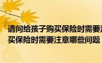 请问给孩子购买保险时需要注意哪些问题呢（请问给孩子购买保险时需要注意哪些问题）