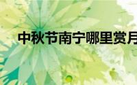 中秋节南宁哪里赏月好玩（中秋节介绍）