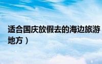 适合国庆放假去的海边旅游（适合国庆放假去的海边旅游的地方）