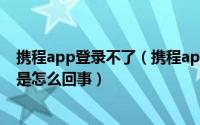 携程app登录不了（携程app和携程官网进不去、也打不开是怎么回事）