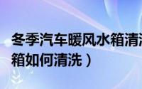 冬季汽车暖风水箱清洗方法（冬季汽车暖风水箱如何清洗）