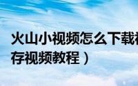 火山小视频怎么下载视频（火山小视频下载保存视频教程）