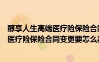 醇享人生高端医疗险保险合同变更要怎么弄（醇享人生高端医疗险保险合同变更要怎么弄）