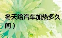 冬天给汽车加热多久（冬天车热车需要多长时间）