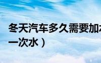 冬天汽车多久需要加水（冬天汽车多长时间加一次水）