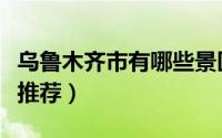 乌鲁木齐市有哪些景区（乌鲁木齐市必去景点推荐）