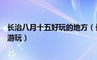 长治八月十五好玩的地方（长治在八月十五有什么景点可以游玩）