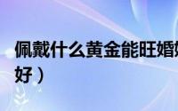 佩戴什么黄金能旺婚姻（求姻缘佩戴什么物品好）