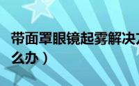 带面罩眼镜起雾解决方法（戴口罩眼镜起雾怎么办）