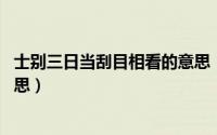 士别三日当刮目相看的意思（士别三日,当刮目相看是什么意思）