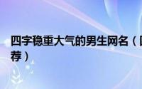 四字稳重大气的男生网名（四字稳重大气好听的男生网名推荐）