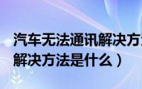 汽车无法通讯解决方法（汽车can通讯故障的解决方法是什么）