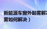 新能源车窗外起雾解决方法（新能源车窗外起雾如何解决）