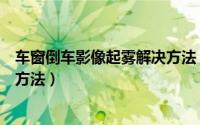 车窗倒车影像起雾解决方法（车窗倒车影像起雾有什么解决方法）