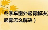 冬季车窗外起雾解决方法是什么（冬季车窗外起雾怎么解决）