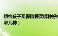 想给孩子买保险要买哪种好呢（想问一下,给孩子买保险可买哪几种）