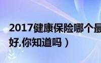 2017健康保险哪个最好（2018健康保险哪个好,你知道吗）