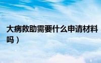 大病救助需要什么申请材料（大病救助需要哪些材料,你知道吗）