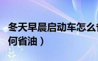 冬天早晨启动车怎么省油（冬天早晨启动车如何省油）