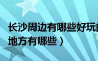 长沙周边有哪些好玩的地方（长沙周边好玩的地方有哪些）