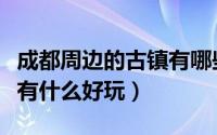 成都周边的古镇有哪些好玩（成都周边的古镇有什么好玩）