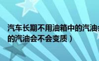 汽车长期不用油箱中的汽油会变质吗（汽车长期不用油箱中的汽油会不会变质）