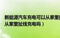 新能源汽车充电可以从家里扯线充电吗（新能源汽车充电能从家里扯线充电吗）