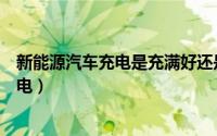 新能源汽车充电是充满好还是不充满好（新能源汽车如何充电）