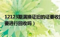 12123期满换证旧的证要收回吗（12123期满换证旧的证需要进行回收吗）