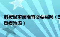 消费型重疾险有必要买吗（想买份重疾,不知道有长期消费型重疾险吗）