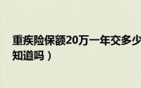 重疾险保额20万一年交多少钱（重疾险20万多少钱一年,你知道吗）