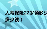 人寿保险22岁领多少钱（婚嫁保险22岁能领多少钱）