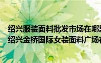 绍兴服装面料批发市场在哪里（绍兴女装面料在哪个市场多绍兴金桥国际女装面料广场在哪里）