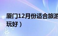 厦门12月份适合旅游吗（厦门12月份去哪里玩好）