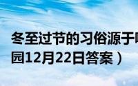 冬至过节的习俗源于哪个朝代（支付宝蚂蚁庄园12月22日答案）