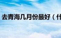 去青海几月份最好（什么时候去青海比较好）