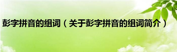 彭字拼音的组词关于彭字拼音的组词简介