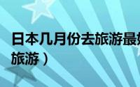 日本几月份去旅游最好（日本适合什么时候去旅游）