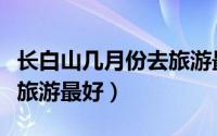 长白山几月份去旅游最好（长白山哪个月份去旅游最好）