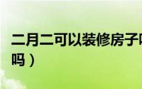 二月二可以装修房子吗（二月二可能装修房子吗）