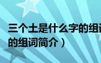 三个土是什么字的组词（关于三个土是什么字的组词简介）