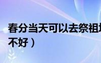 春分当天可以去祭祖坟吗（春分当天祭祖坟好不好）