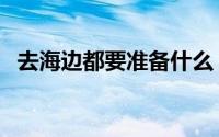 去海边都要准备什么（海边出游必备物品）