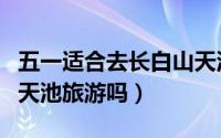 五一适合去长白山天池吗（可以五一去长白山天池旅游吗）