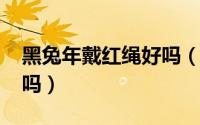 黑兔年戴红绳好吗（2023年黑兔年要戴红绳吗）