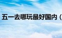 五一去哪玩最好国内（适合五一出游的地方）