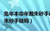 兔年本命年戴朱砂手串好吗（本命年兔可以带朱砂手链吗）